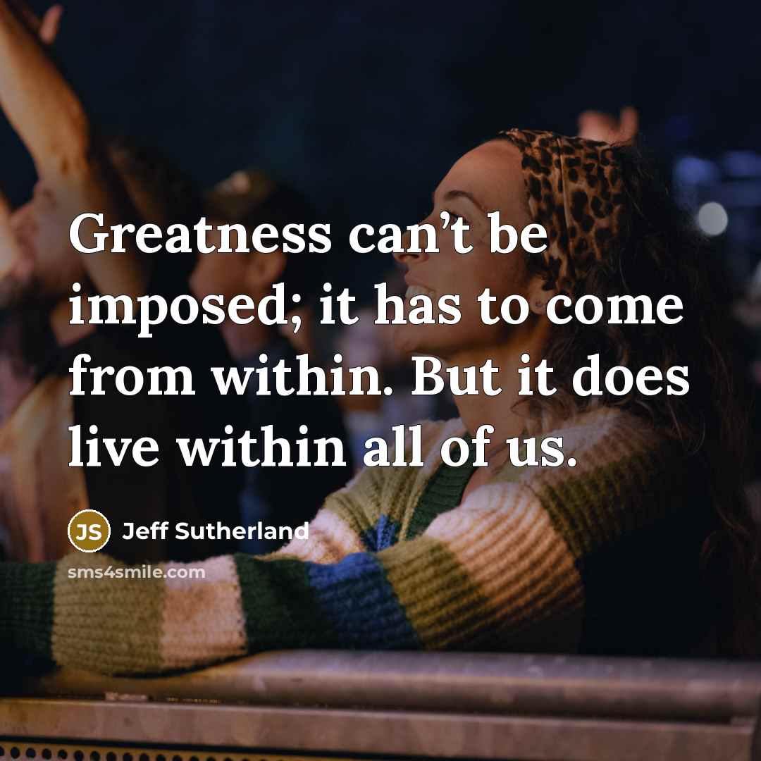“Greatness can’t be imposed; it has to come from within. But it does live within all of us.” quote by Jeff Sutherland