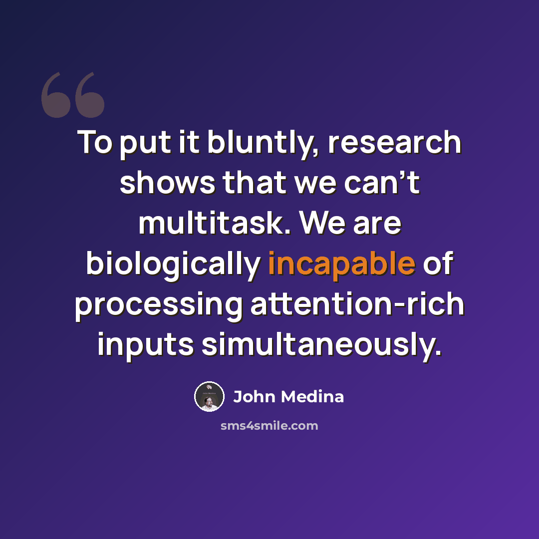 “To put it bluntly, research shows that we can’t multitask. We are biologically incapable of processing attention-rich inputs simultaneously.” quote by John Medina