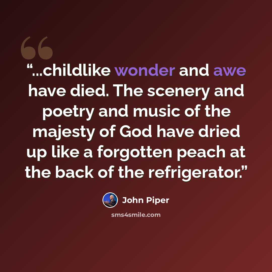 “...childlike wonder and awe have died. The scenery and poetry and music of the majesty of God have dried up like a forgotten peach at the back of the refrigerator.” quote by John Piper