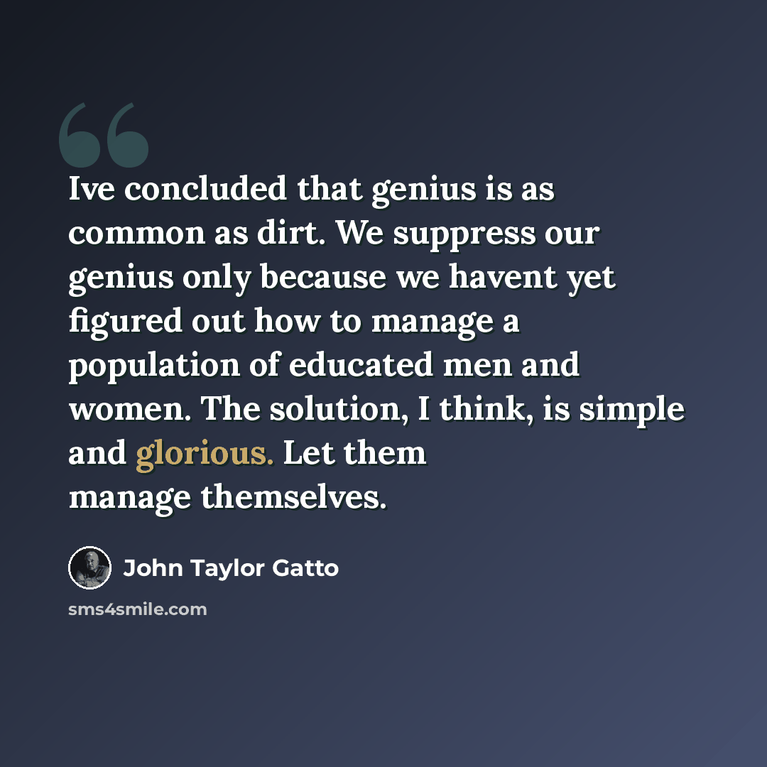 “Ive concluded that genius is as common as dirt. We suppress our genius only because we havent yet figured out how to manage a population of educated men and women. The solution, I think, is simple and glorious. Let them manage themselves.” quote by John Taylor Gatto