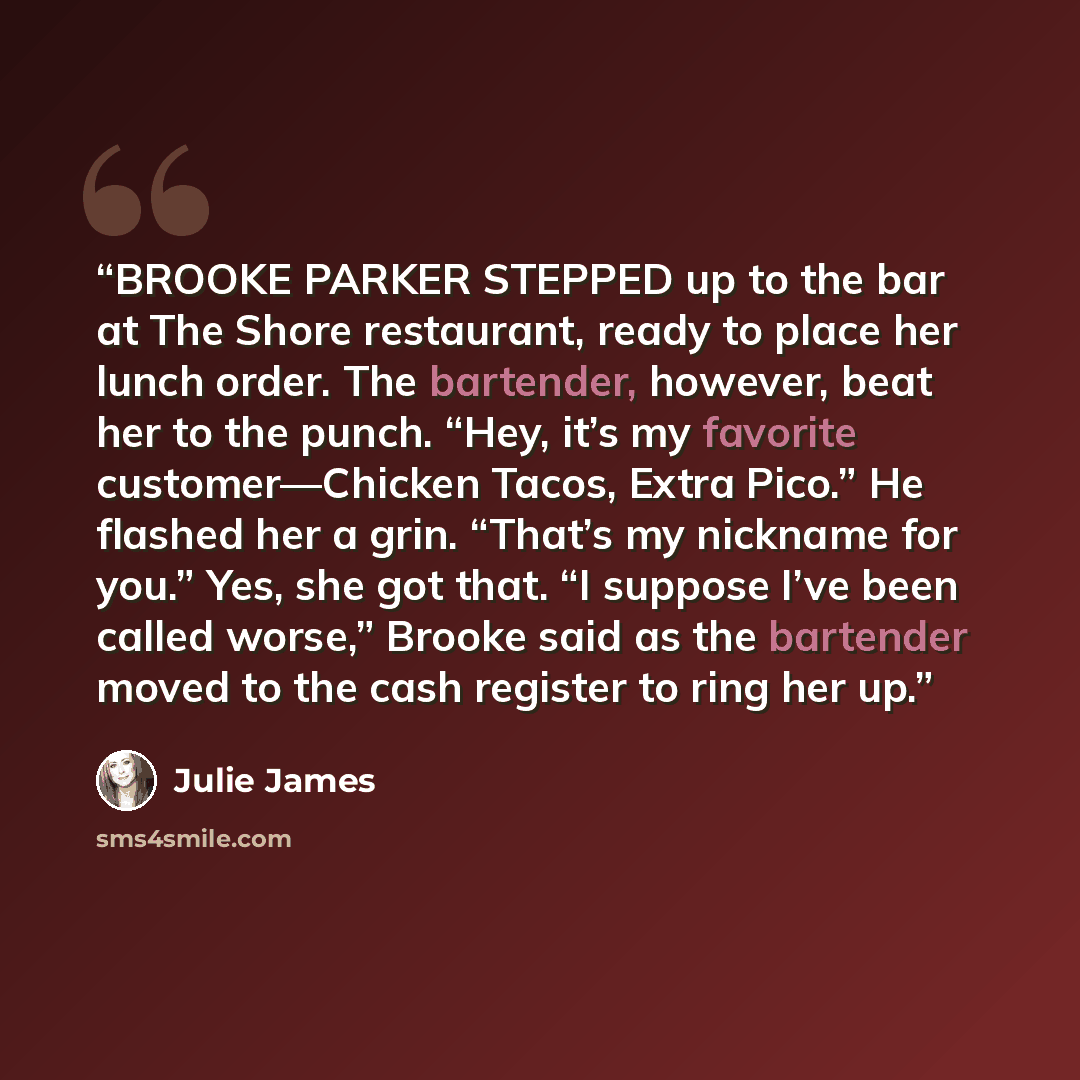 “BROOKE PARKER STEPPED up to the bar at The Shore restaurant, ready to place her lunch order. The bartender, however, beat her to the punch. “Hey, it’s my favorite customer—Chicken Tacos, Extra Pico.” He flashed her a grin. “That’s my nickname for you.” Yes, she got that. “I suppose I’ve been…” quote by Julie James