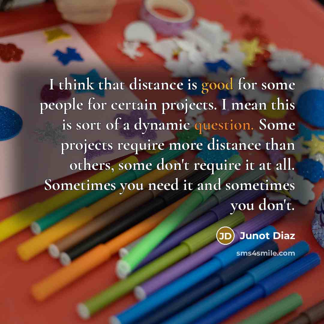 “I think that distance is good for some people for certain projects. I mean this is sort of a dynamic question. Some projects require more distance than others, some don't require it at all. Sometimes you need it and sometimes you don't.” quote by Junot Diaz