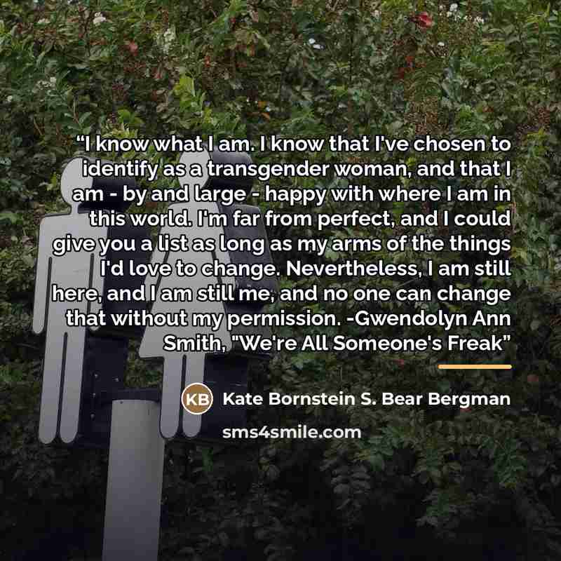 “I know what I am. I know that I've chosen to identify as a transgender woman, and that I am - by and large - happy with where I am in this world. I'm far from perfect, and I could give you a list as long as my arms of the things I'd love to change. Nevertheless, I am still here, and I am still me…” quote by Kate Bornstein S. Bear Bergman