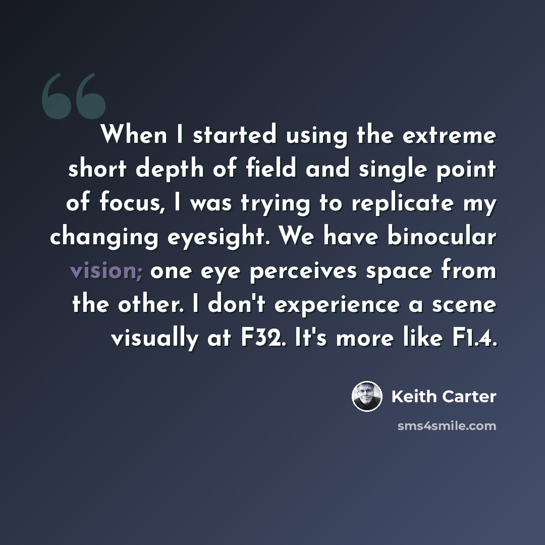 “When I started using the extreme short depth of field and single point of focus, I was trying to replicate my changing eyesight. We have binocular vision; one eye perceives space from the other. I don't experience a scene visually at F32. It's more like F1.4.” quote by Keith Carter
