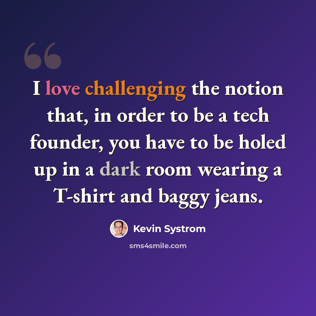 “I love challenging the notion that, in order to be a tech founder, you have to be holed up in a dark room wearing a T-shirt and baggy jeans.” quote by Kevin Systrom