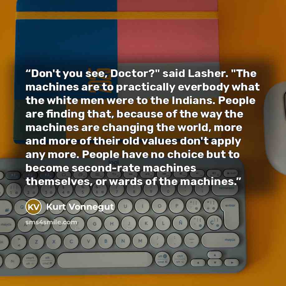 “Don't you see, Doctor?" said Lasher. "The machines are to practically everbody what the white men were to the Indians. People are finding that, because of the way the machines are changing the world, more and more of their old values don't apply any more. People have no choice but to become…” quote by Kurt Vonnegut