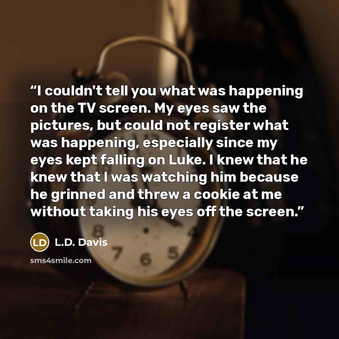 “I couldn't tell you what was happening on the TV screen. My eyes saw the pictures, but could not register what was happening, especially since my eyes kept falling on Luke. I knew that he knew that I was watching him because he grinned and threw a cookie at me without taking his eyes off the screen.” quote by L.D. Davis