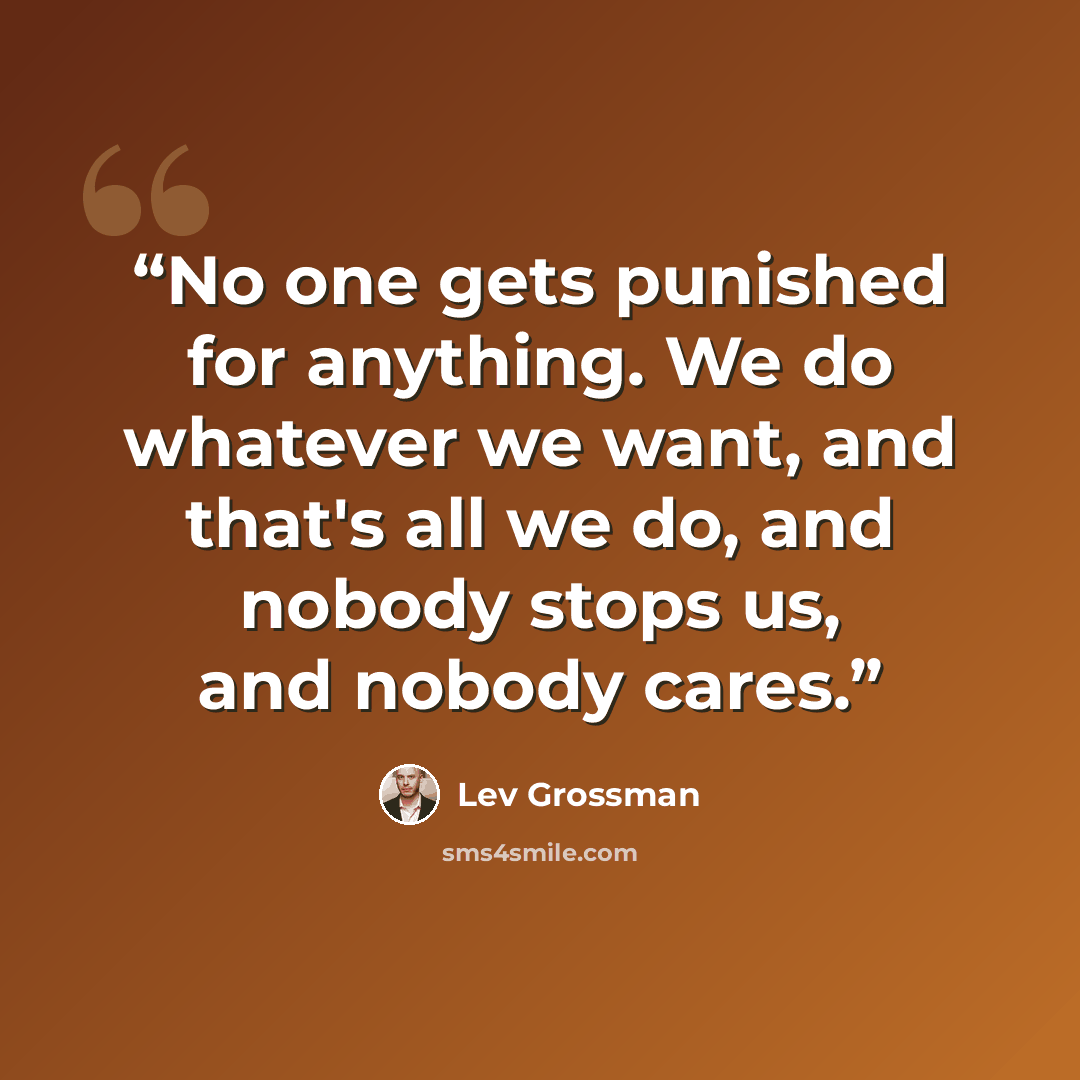 “No one gets punished for anything. We do whatever we want, and that's all we do, and nobody stops us, and nobody cares.” quote by Lev Grossman