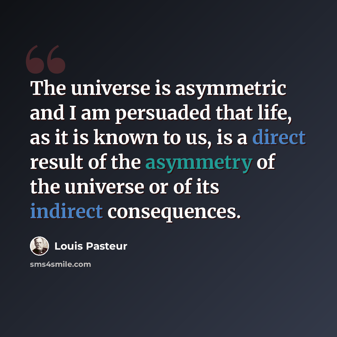“The universe is asymmetric and I am persuaded that life, as it is known to us, is a direct result of the asymmetry of the universe or of its indirect consequences.” quote by Louis Pasteur