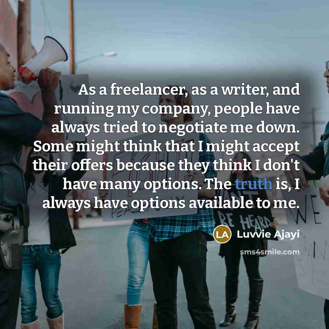 “As a freelancer, as a writer, and running my company, people have always tried to negotiate me down. Some might think that I might accept their offers because they think I don't have many options. The truth is, I always have options available to me.” quote by Luvvie Ajayi