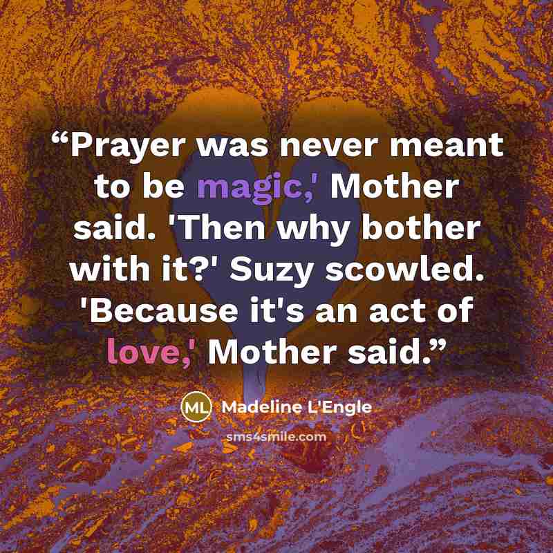 “Prayer was never meant to be magic,' Mother said. 'Then why bother with it?' Suzy scowled. 'Because it's an act of love,' Mother said.” quote by Madeline L'Engle