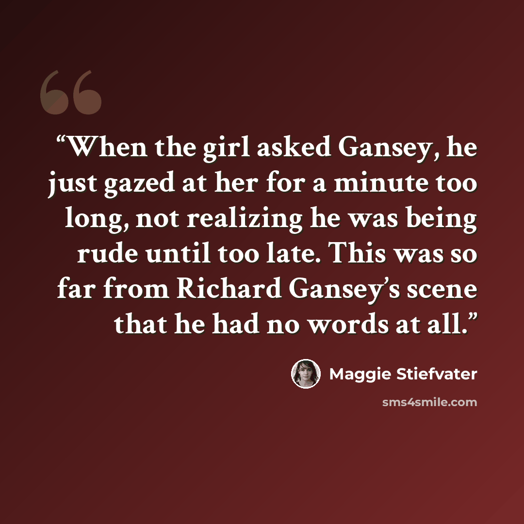 “When the girl asked Gansey, he just gazed at her for a minute too long, not realizing he was being rude until too late. This was so far from Richard Gansey’s scene that he had no words at all.” quote by Maggie Stiefvater