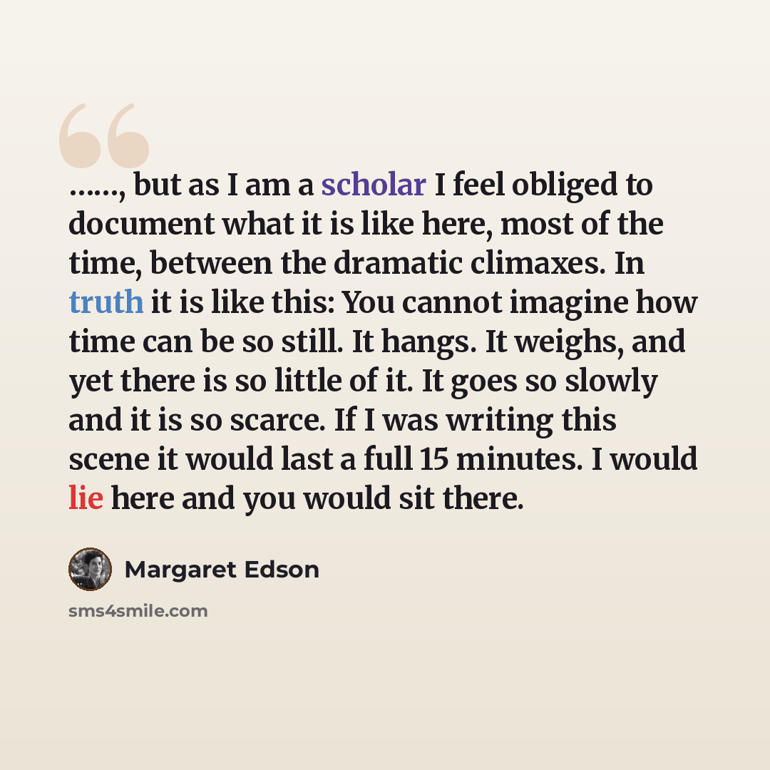 “……, but as I am a scholar I feel obliged to document what it is like here, most of the time, between the dramatic climaxes. In truth it is like this: You cannot imagine how time can be so still. It hangs. It weighs, and yet there is so little of it. It goes so slowly and it is so scarce. If I was…” quote by Margaret Edson