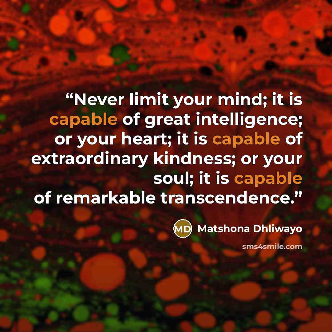 “Never limit your mind; it is capable of great intelligence; or your heart; it is capable of extraordinary kindness; or your soul; it is capable of remarkable transcendence.” quote by Matshona Dhliwayo