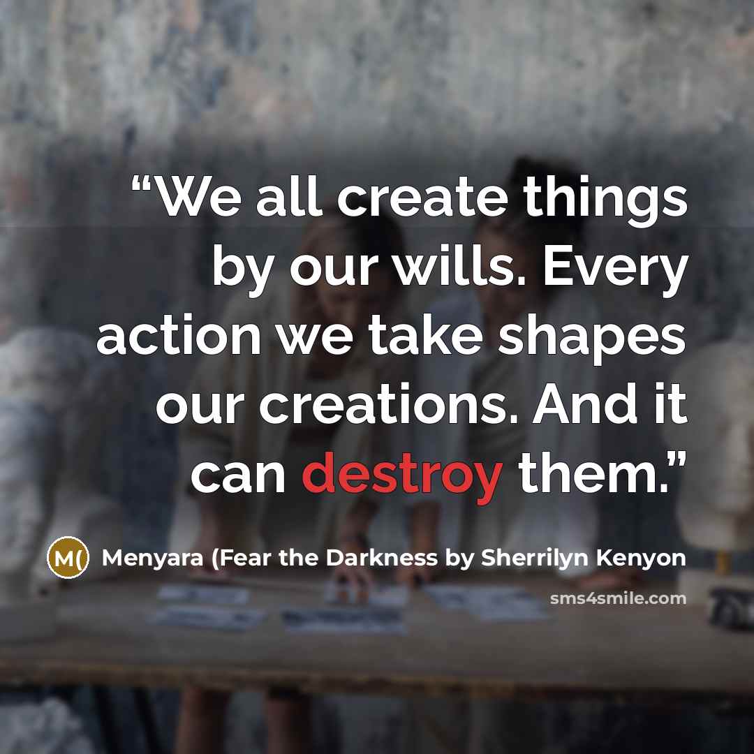 “We all create things by our wills. Every action we take shapes our creations. And it can destroy them.” quote by Menyara (Fear the Darkness by Sherrilyn Kenyon