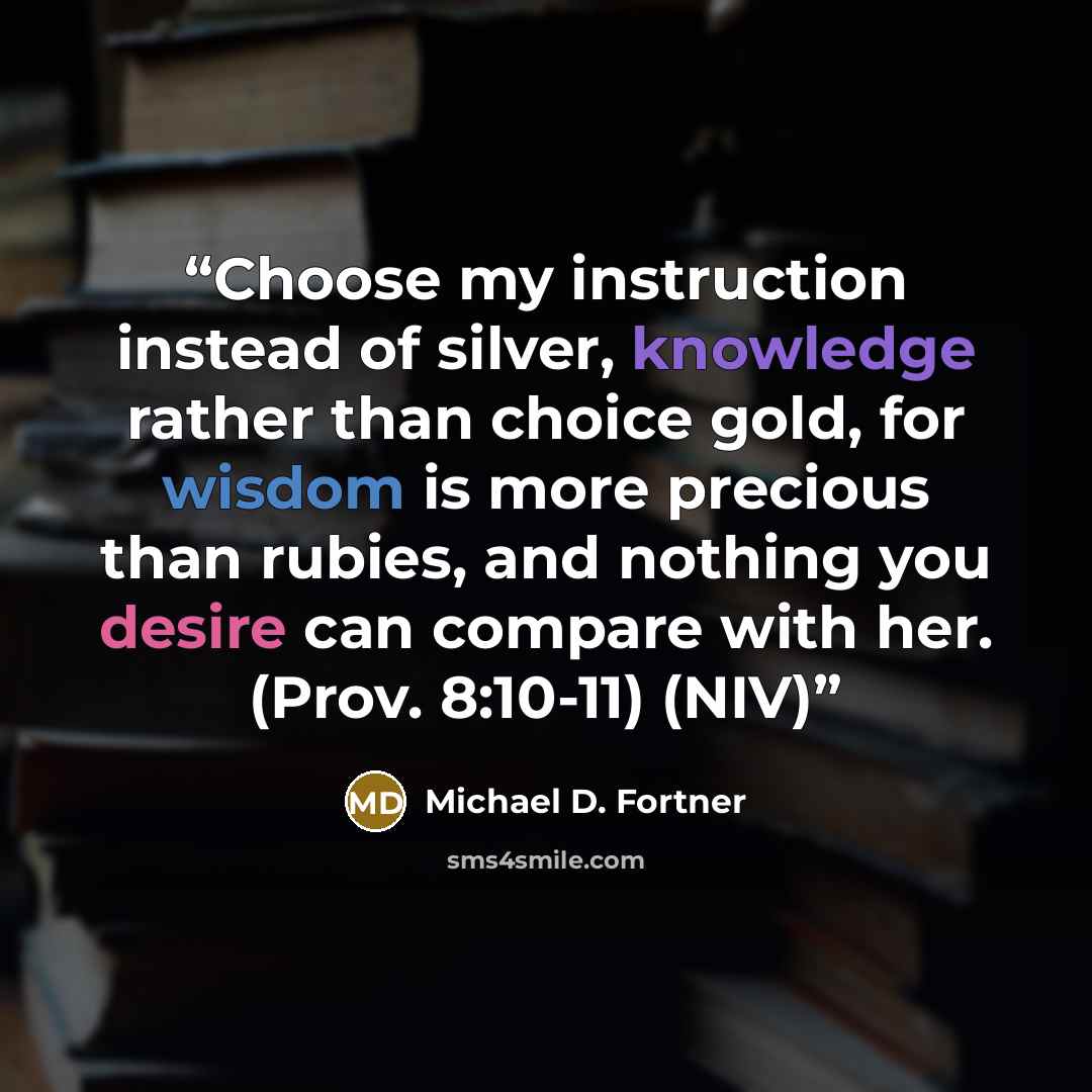 “Choose my instruction instead of silver, knowledge rather than choice gold, for wisdom is more precious than rubies, and nothing you desire can compare with her. (Prov. 8:10-11) (NIV)” quote by Michael D. Fortner