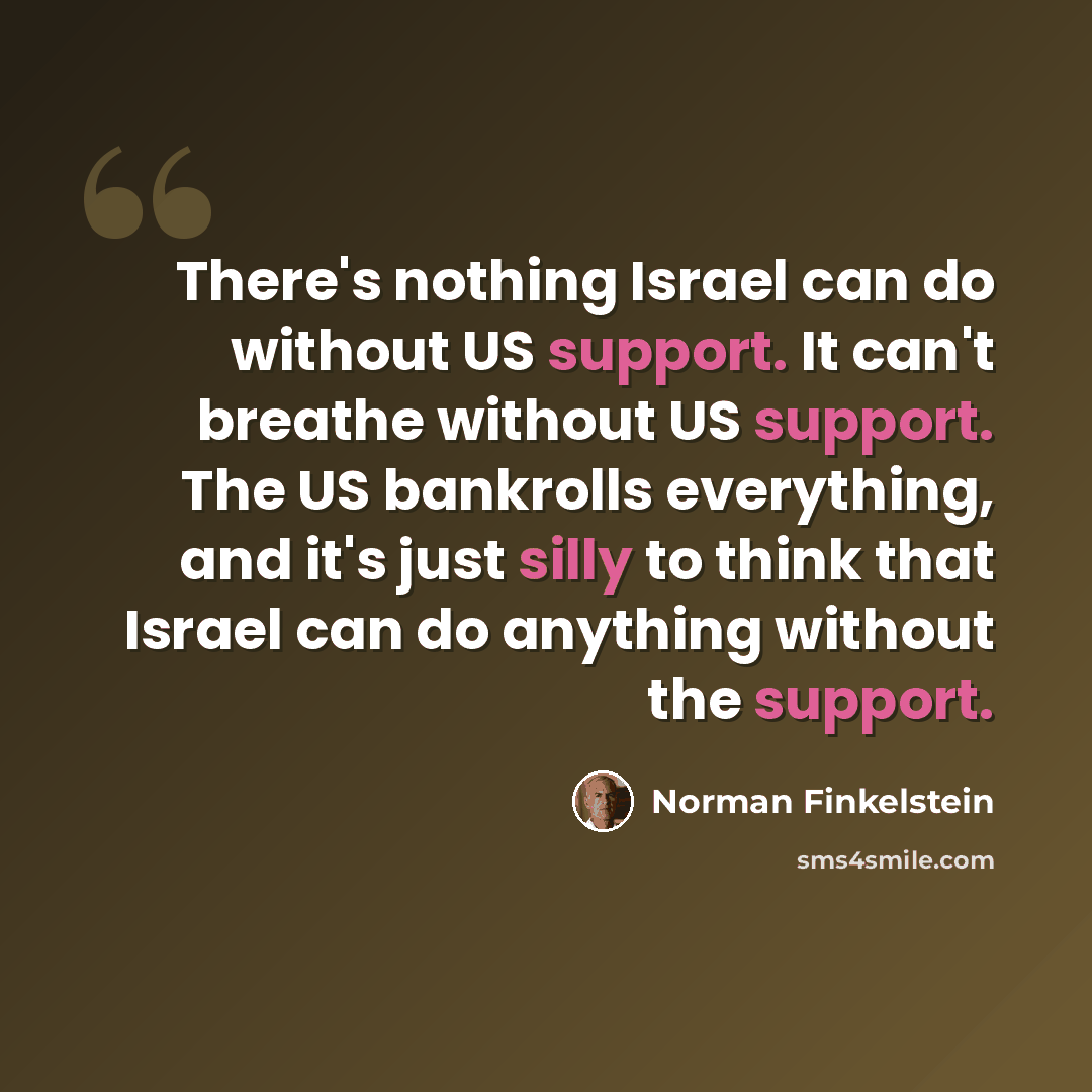 “There's nothing Israel can do without US support. It can't breathe without US support. The US bankrolls everything, and it's just silly to think that Israel can do anything without the support.” quote by Norman Finkelstein