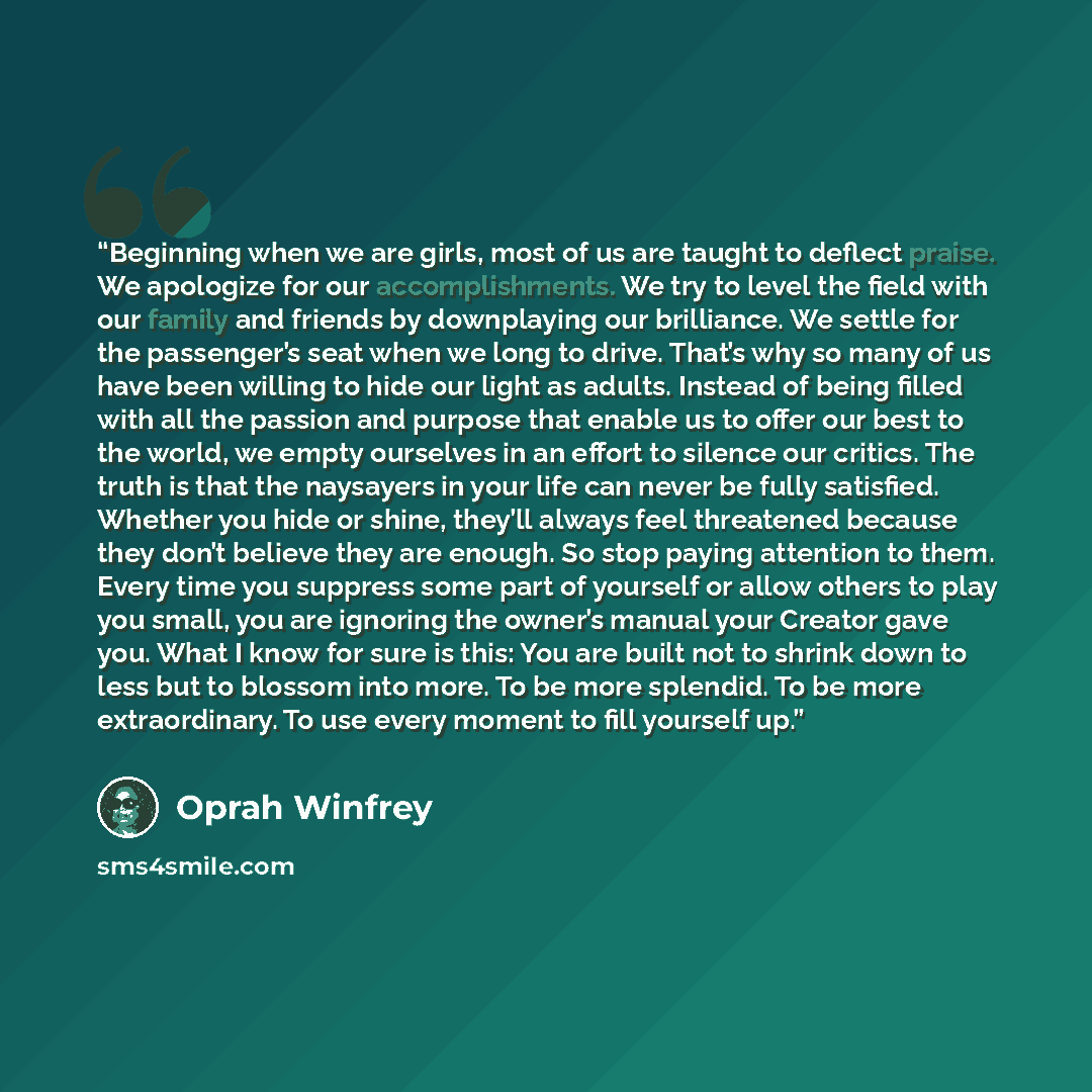 “Beginning when we are girls, most of us are taught to deflect praise. We apologize for our accomplishments. We try to level the field with our family and friends by downplaying our brilliance. We settle for the passenger’s seat when we long to drive. That’s why so many of us have been willing to…” quote by Oprah Winfrey
