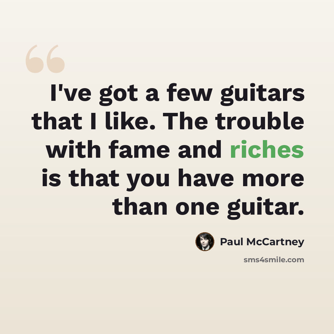 “I've got a few guitars that I like. The trouble with fame and riches is that you have more than one guitar.” quote by Paul McCartney