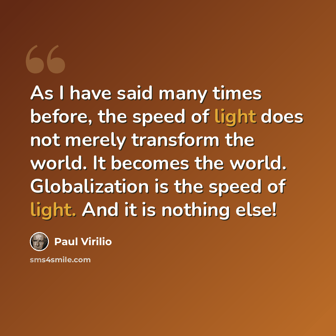 “As I have said many times before, the speed of light does not merely transform the world. It becomes the world. Globalization is the speed of light. And it is nothing else!” quote by Paul Virilio