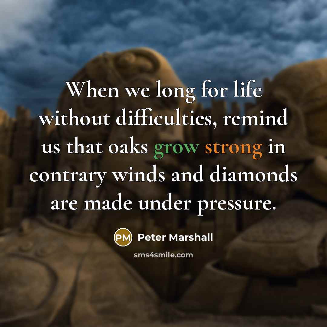 “When we long for life without difficulties, remind us that oaks grow strong in contrary winds and diamonds are made under pressure.” quote by Peter Marshall