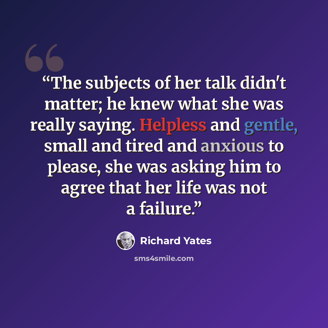 “The subjects of her talk didn't matter; he knew what she was really saying. Helpless and gentle, small and tired and anxious to please, she was asking him to agree that her life was not a failure.” quote by Richard Yates