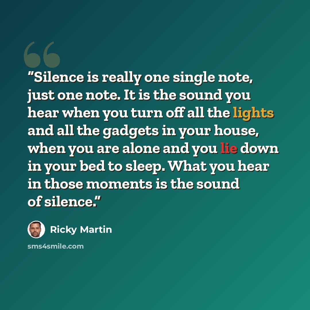 “Silence is really one single note, just one note. It is the sound you hear when you turn off all the lights and all the gadgets in your house, when you are alone and you lie down in your bed to sleep. What you hear in those moments is the sound of silence.” quote by Ricky Martin
