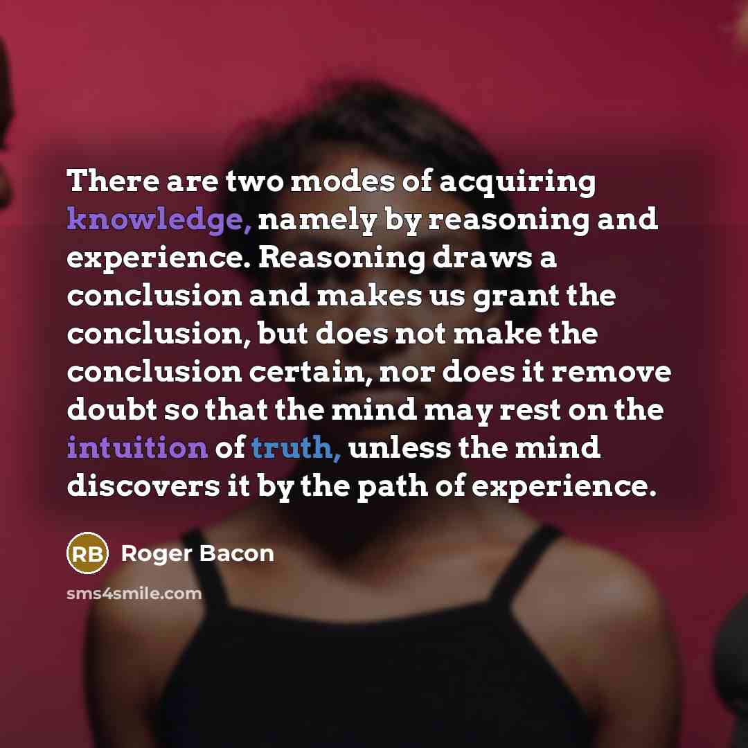 “There are two modes of acquiring knowledge, namely by reasoning and experience. Reasoning draws a conclusion and makes us grant the conclusion, but does not make the conclusion certain, nor does it remove doubt so that the mind may rest on the intuition of truth, unless the mind discovers it by…” quote by Roger Bacon