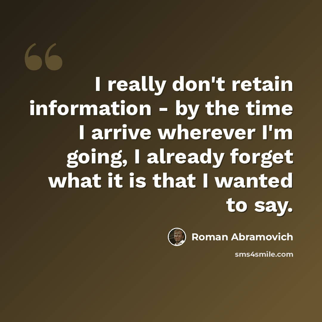 “I really don't retain information - by the time I arrive wherever I'm going, I already forget what it is that I wanted to say.” quote by Roman Abramovich