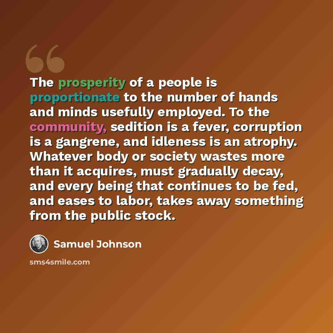 “The prosperity of a people is proportionate to the number of hands and minds usefully employed. To the community, sedition is a fever, corruption is a gangrene, and idleness is an atrophy. Whatever body or society wastes more than it acquires, must gradually decay, and every being that continues…” quote by Samuel Johnson