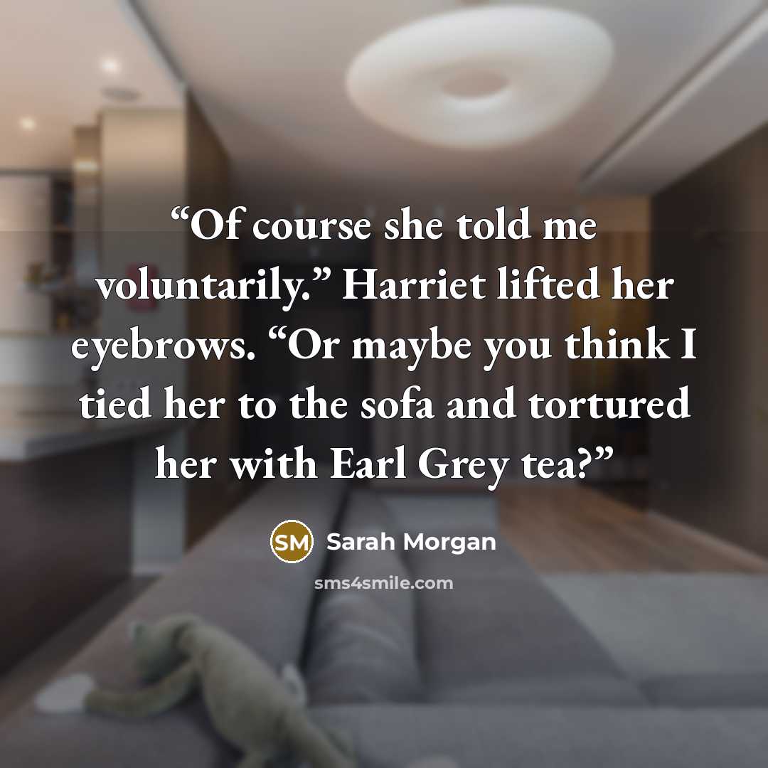 “Of course she told me voluntarily.” Harriet lifted her eyebrows. “Or maybe you think I tied her to the sofa and tortured her with Earl Grey tea?” quote by Sarah Morgan