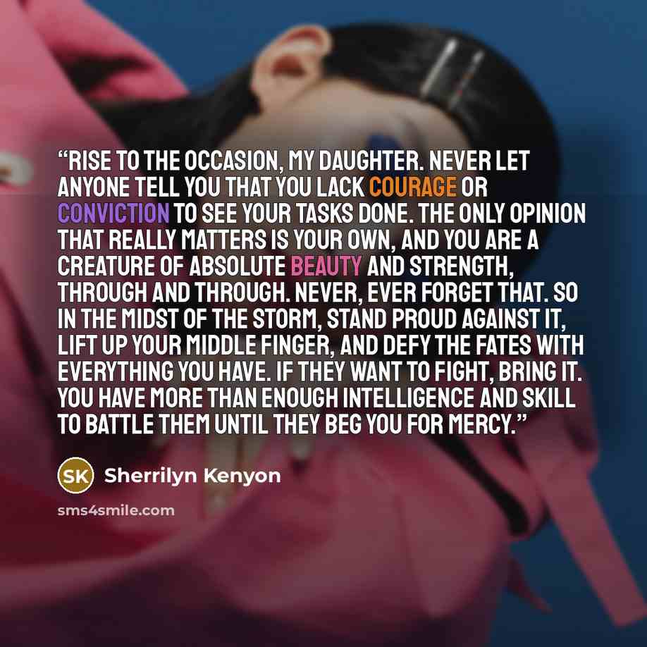 “Rise to the occasion, my daughter. Never let anyone tell you that you lack courage or conviction to see your tasks done. The only opinion that really matters is your own, and you are a creature of absolute beauty and strength, through and through. Never, ever forget that. So in the midst of the…” quote by Sherrilyn Kenyon