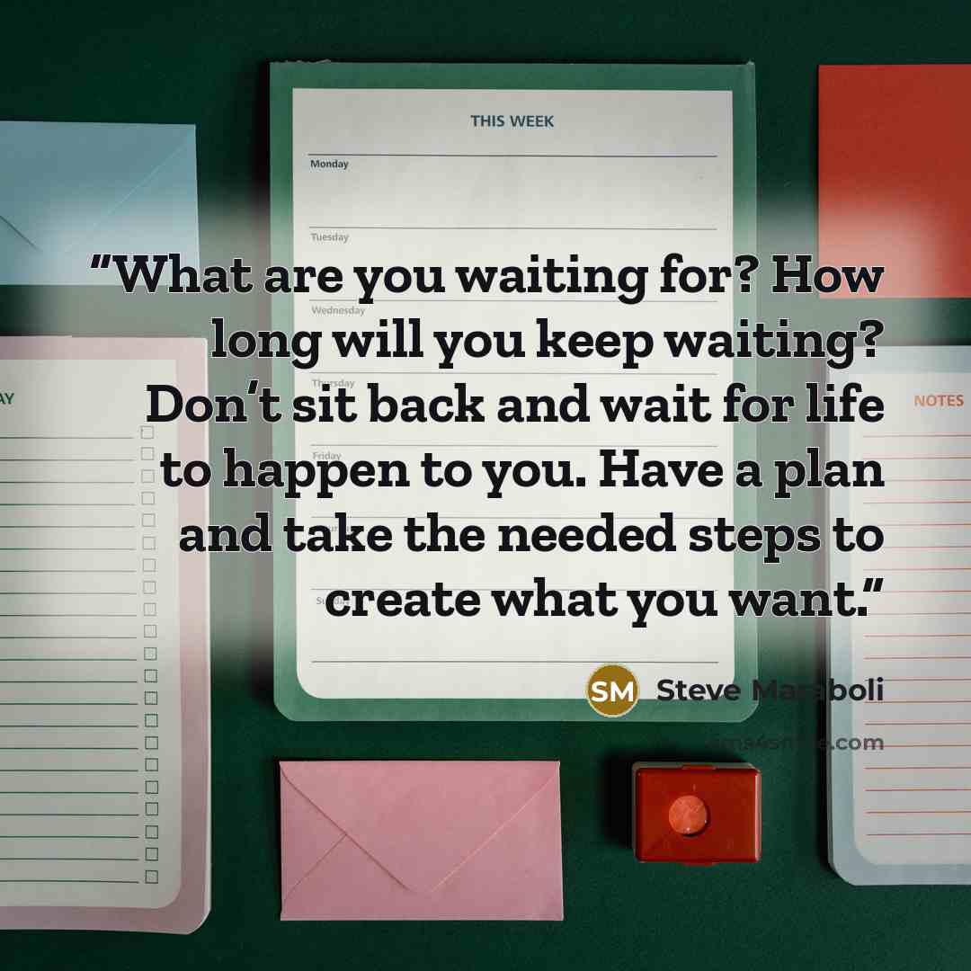 “What are you waiting for? How long will you keep waiting? Don’t sit back and wait for life to happen to you. Have a plan and take the needed steps to create what you want.” quote by Steve Maraboli