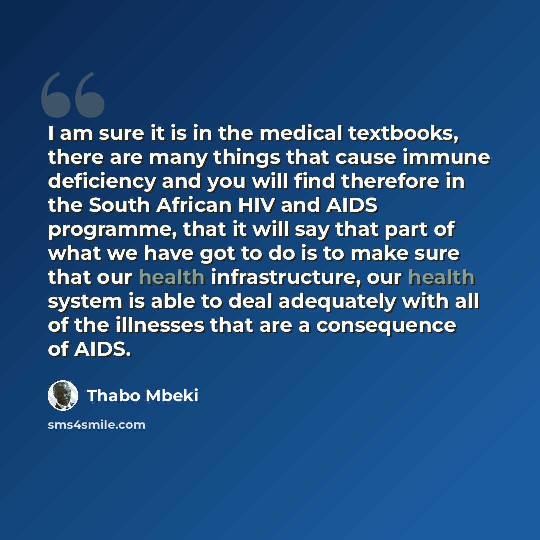 “I am sure it is in the medical textbooks, there are many things that cause immune deficiency and you will find therefore in the South African HIV and AIDS programme, that it will say that part of what we have got to do is to make sure that our health infrastructure, our health system is able to…” quote by Thabo Mbeki