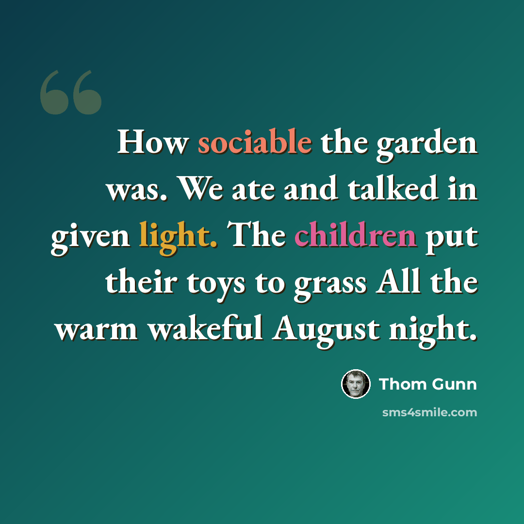 “How sociable the garden was. We ate and talked in given light. The children put their toys to grass All the warm wakeful August night.” quote by Thom Gunn