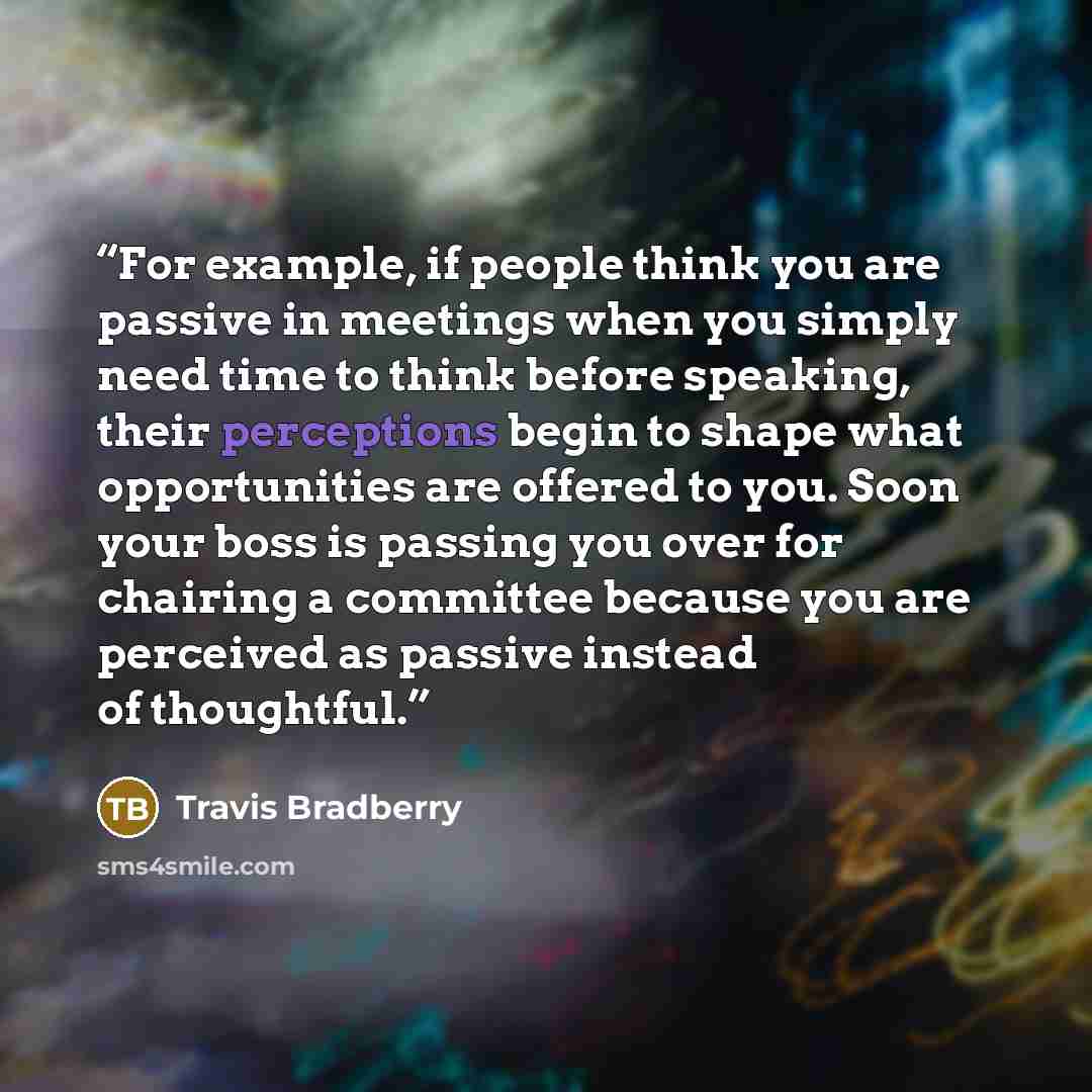 “For example, if people think you are passive in meetings when you simply need time to think before speaking, their perceptions begin to shape what opportunities are offered to you. Soon your boss is passing you over for chairing a committee because you are perceived as passive instead of thoughtful.” quote by Travis Bradberry