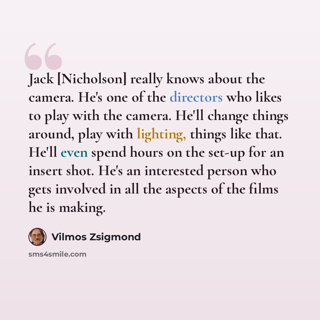 “Jack [Nicholson] really knows about the camera. He's one of the directors who likes to play with the camera. He'll change things around, play with lighting, things like that. He'll even spend hours on the set-up for an insert shot. He's an interested person who gets involved in all the aspects of…” quote by Vilmos Zsigmond