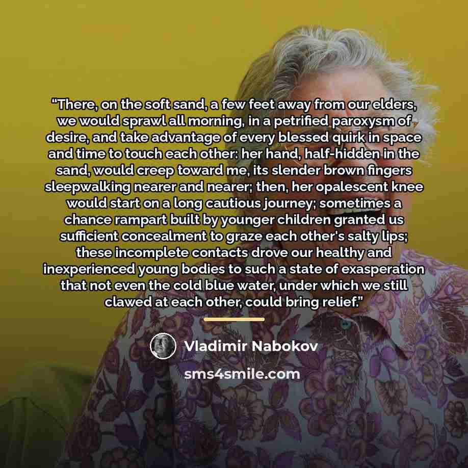 “There, on the soft sand, a few feet away from our elders, we would sprawl all morning, in a petrified paroxysm of desire, and take advantage of every blessed quirk in space and time to touch each other: her hand, half-hidden in the sand, would creep toward me, its slender brown fingers…” quote by Vladimir Nabokov