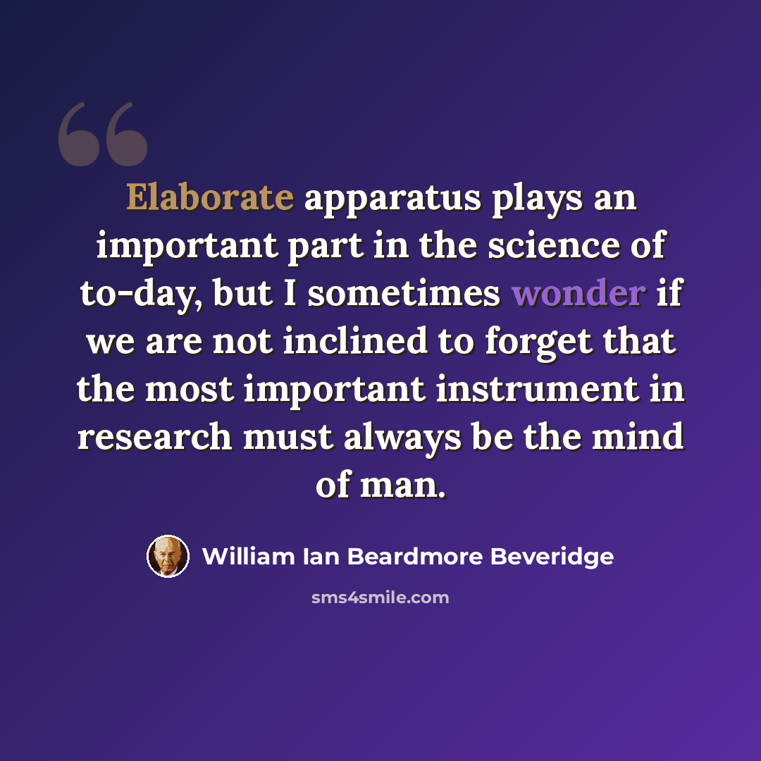 “Elaborate apparatus plays an important part in the science of to-day, but I sometimes wonder if we are not inclined to forget that the most important instrument in research must always be the mind of man.” quote by William Ian Beardmore Beveridge
