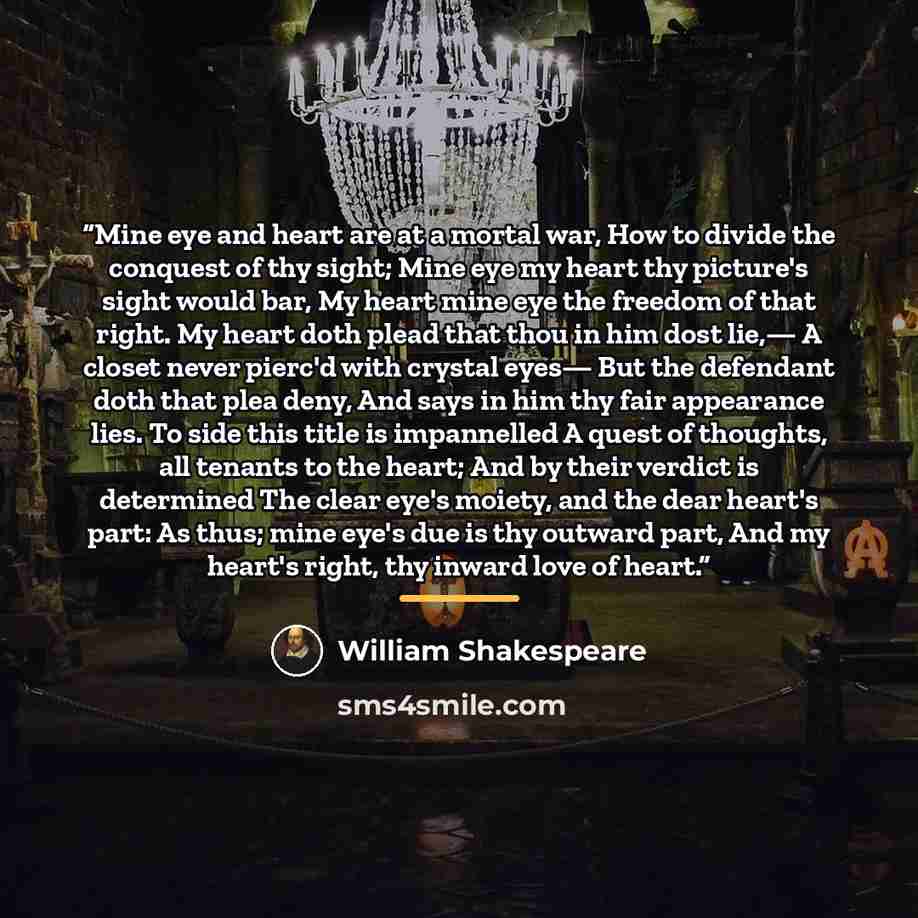 “Mine eye and heart are at a mortal war, How to divide the conquest of thy sight; Mine eye my heart thy picture's sight would bar, My heart mine eye the freedom of that right. My heart doth plead that thou in him dost lie,— A closet never pierc'd with crystal eyes— But the defendant doth that plea…” quote by William Shakespeare