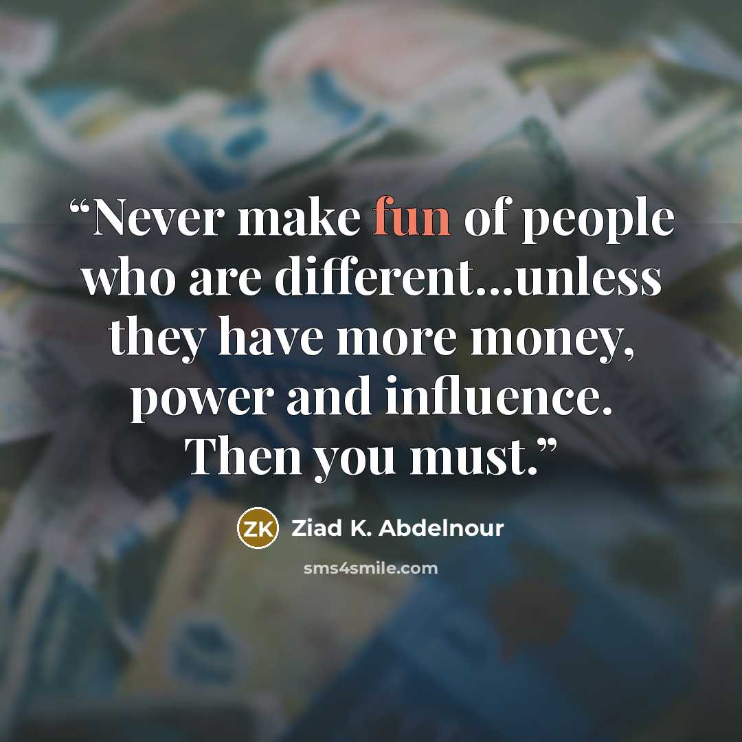“Never make fun of people who are different...unless they have more money, power and influence. Then you must.” quote by Ziad K. Abdelnour