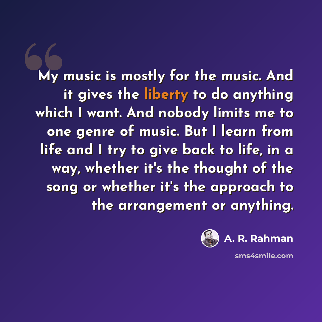 “My music is mostly for the music. And it gives the liberty to do anything which I want. And nobody limits me to one genre of music. But I learn from life and I try to give back to life, in a way, whether it's the thought of the song or whether it's the approach to the arrangement or anything.” quote by A. R. Rahman