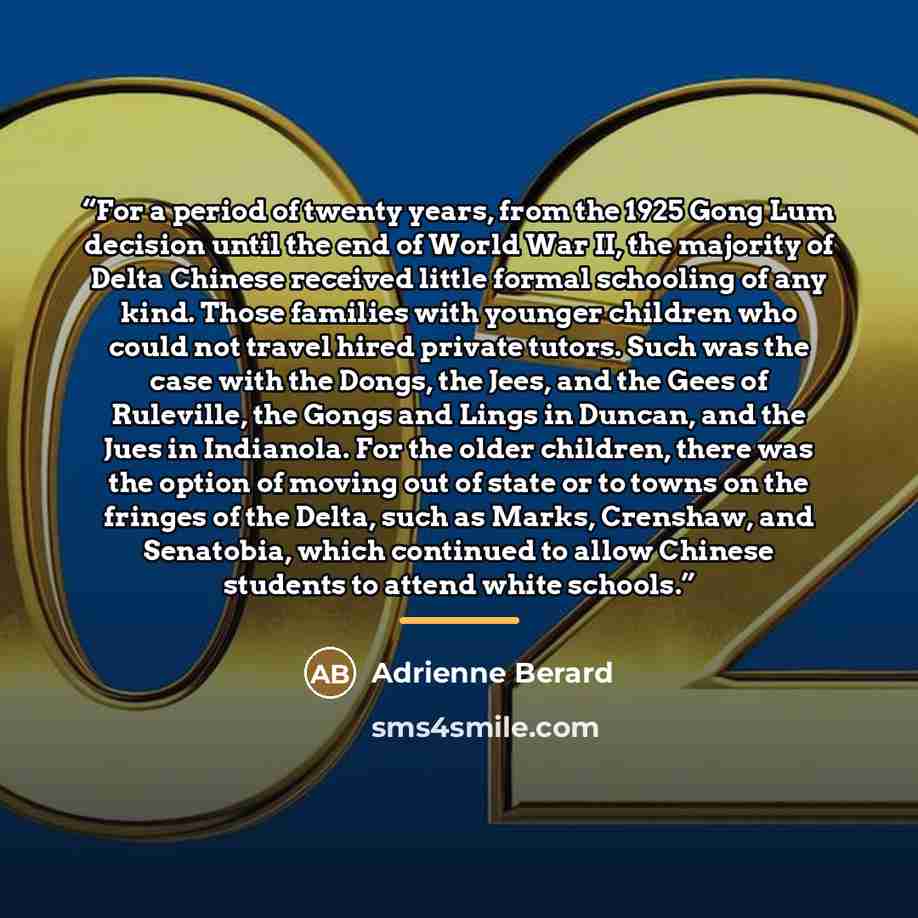 “For a period of twenty years, from the 1925 Gong Lum decision until the end of World War II, the majority of Delta Chinese received little formal schooling of any kind. Those families with younger children who could not travel hired private tutors. Such was the case with the Dongs, the Jees, and…” quote by Adrienne Berard