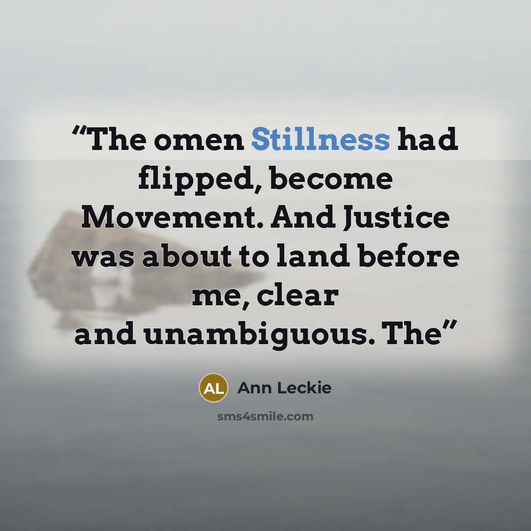 “The omen Stillness had flipped, become Movement. And Justice was about to land before me, clear and unambiguous. The” quote by Ann Leckie
