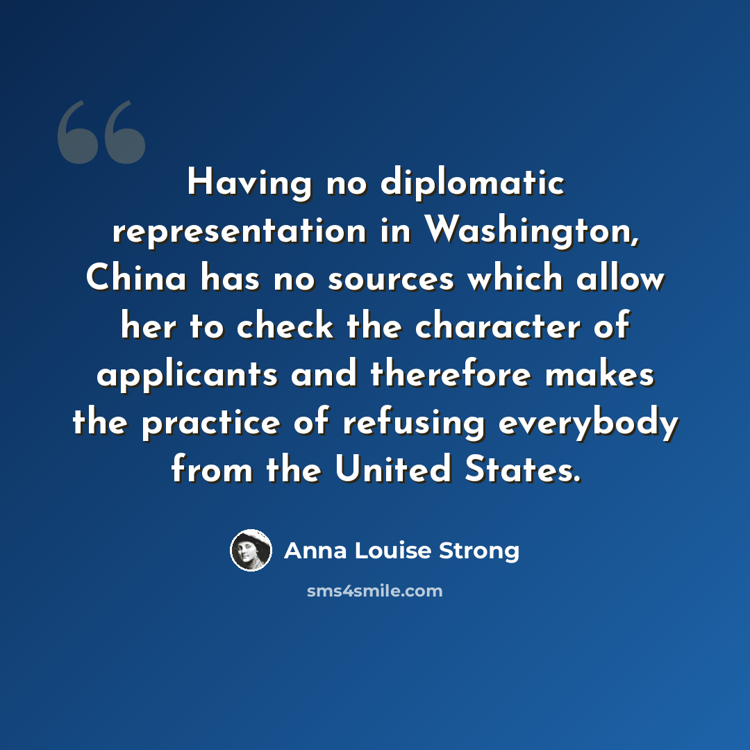 “Having no diplomatic representation in Washington, China has no sources which allow her to check the character of applicants and therefore makes the practice of refusing everybody from the United States.” quote by Anna Louise Strong