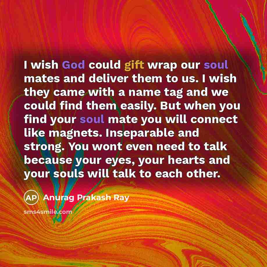 “I wish God could gift wrap our soul mates and deliver them to us. I wish they came with a name tag and we could find them easily. But when you find your soul mate you will connect like magnets. Inseparable and strong. You wont even need to talk because your eyes, your hearts and your souls will…” quote by Anurag Prakash Ray