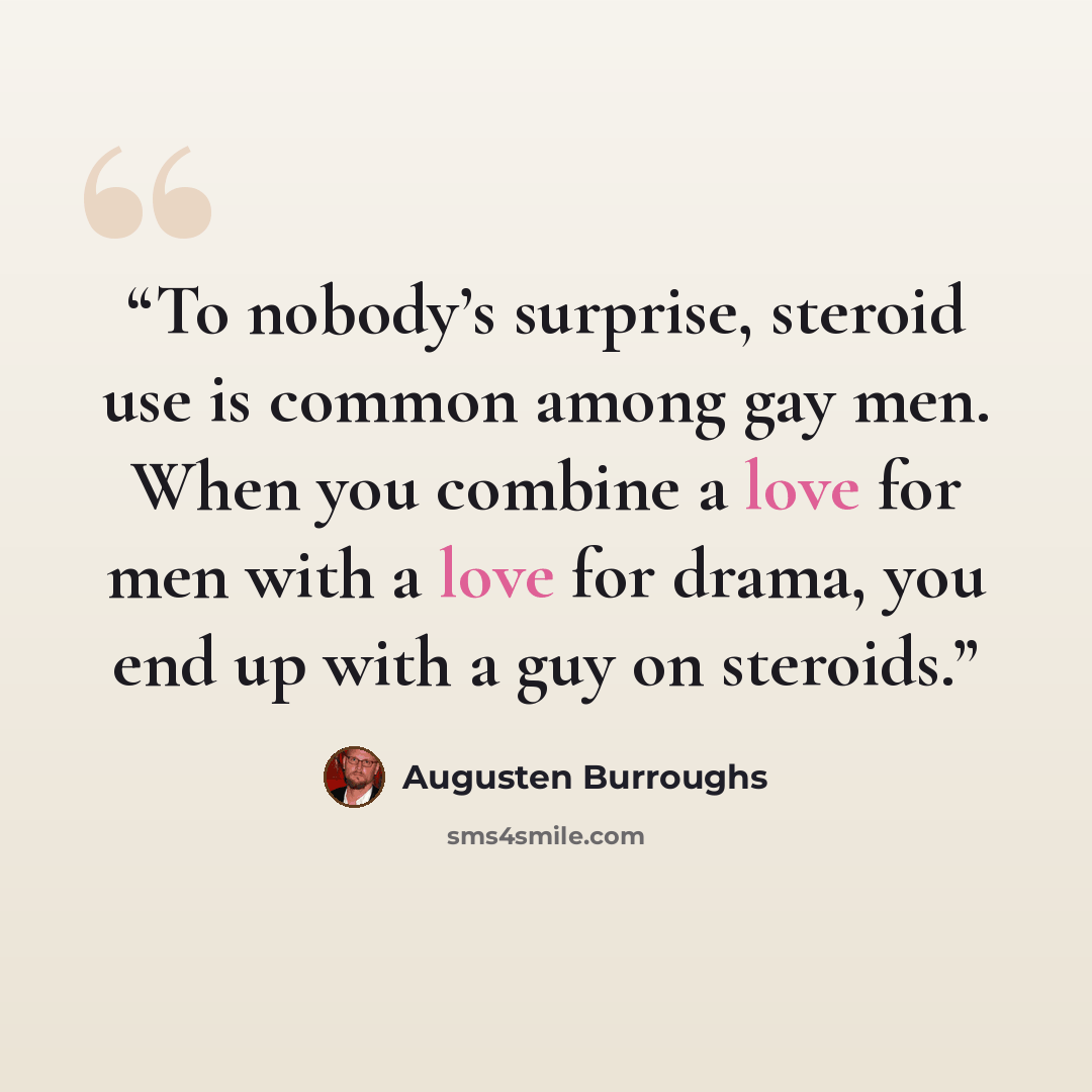 “To nobody’s surprise, steroid use is common among gay men. When you combine a love for men with a love for drama, you end up with a guy on steroids.” quote by Augusten Burroughs