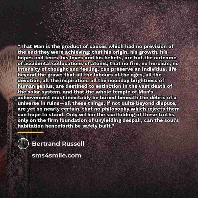 “That Man is the product of causes which had no prevision of the end they were achieving; that his origin, his growth, his hopes and fears, his loves and his beliefs, are but the outcome of accidental collocations of atoms; that no fire, no heroism, no intensity of thought and feeling, can preserve…” quote by Bertrand Russell