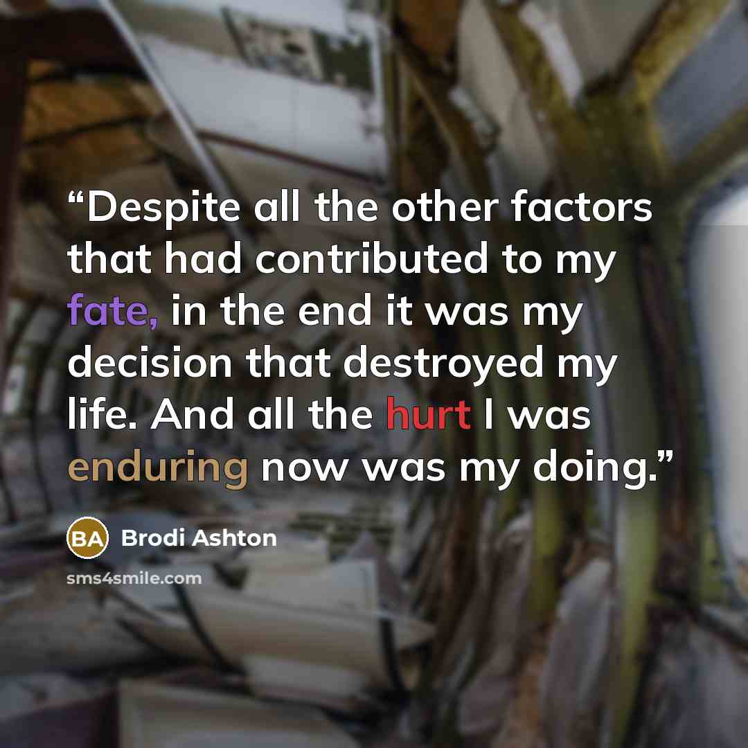 “Despite all the other factors that had contributed to my fate, in the end it was my decision that destroyed my life. And all the hurt I was enduring now was my doing.” quote by Brodi Ashton