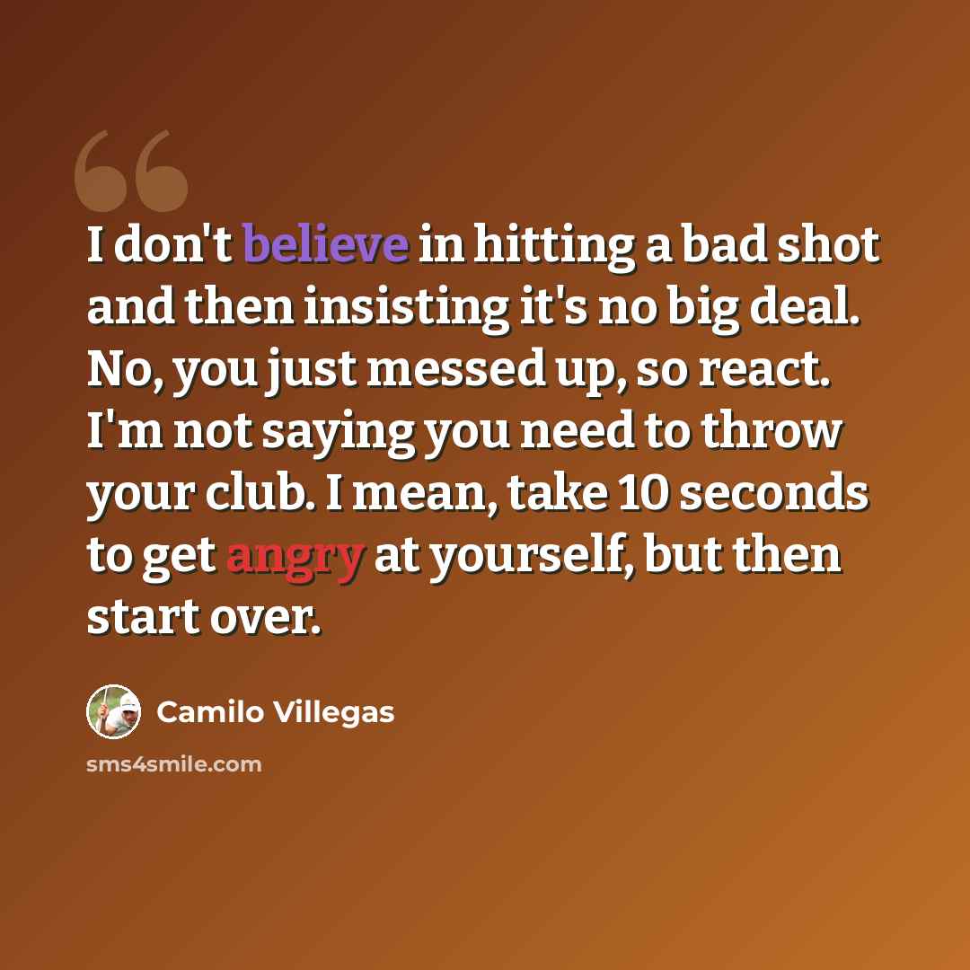 “I don't believe in hitting a bad shot and then insisting it's no big deal. No, you just messed up, so react. I'm not saying you need to throw your club. I mean, take 10 seconds to get angry at yourself, but then start over.” quote by Camilo Villegas